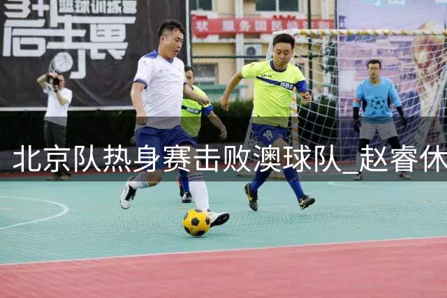 北京队热身赛击败澳球队 赵睿休战石棉站赛事获证实