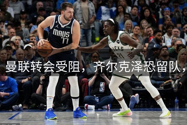 曼联转会受阻，齐尔克泽恐留队，阿马斯或外租