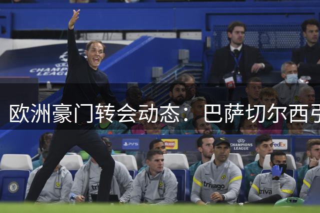 欧洲豪门转会动态：巴萨切尔西引援，拜仁曼城调整阵容