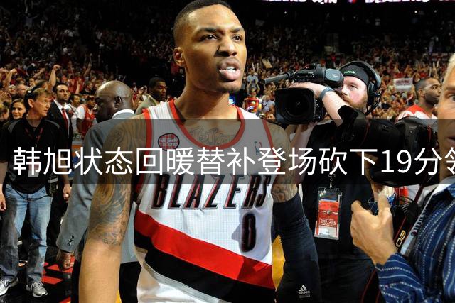 韩旭状态回暖替补登场砍下19分领跑全场