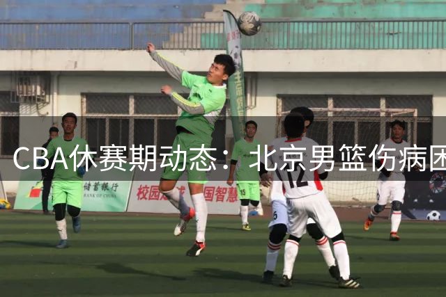 CBA休赛期动态：北京男篮伤病困扰 中国男篮排名下滑 球员留洋新选择